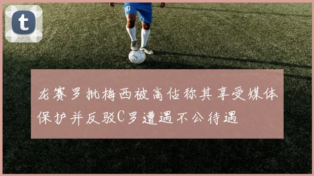 龙赛罗批梅西被高估称其享受媒体保护并反驳C罗遭遇不公待遇