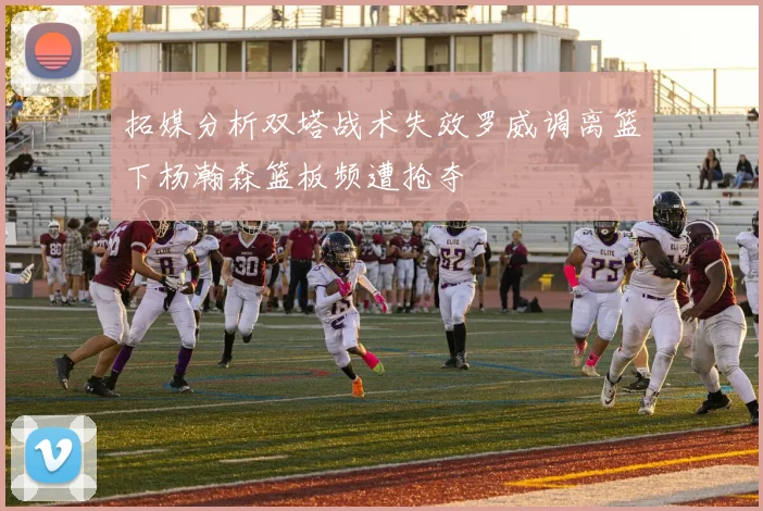 拓媒分析双塔战术失效罗威调离篮下杨瀚森篮板频遭抢夺