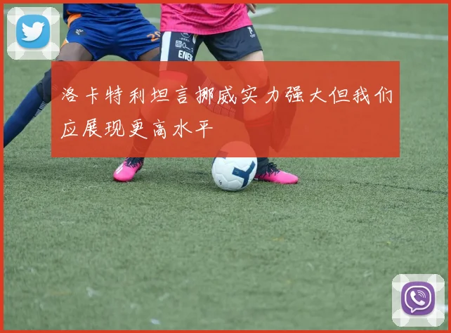 洛卡特利坦言挪威实力强大但我们应展现更高水平