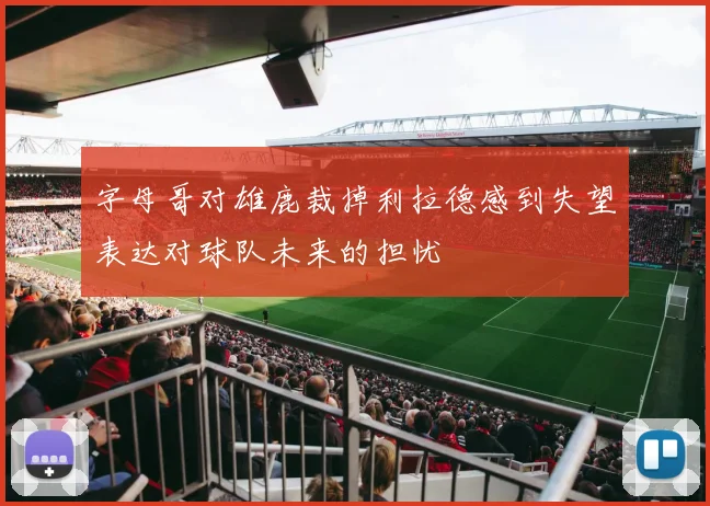 字母哥对雄鹿裁掉利拉德感到失望表达对球队未来的担忧