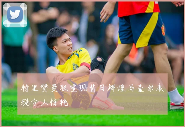 特里赞曼联重现昔日辉煌马奎尔表现令人惊艳