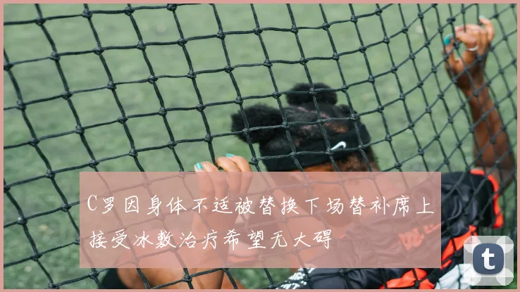 C罗因身体不适被替换下场替补席上接受冰敷治疗希望无大碍