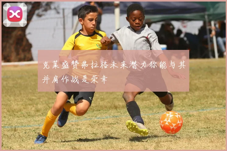 克莱盛赞弗拉格未来潜力称能与其并肩作战是荣幸
