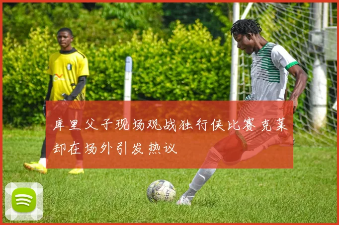 库里父子现场观战独行侠比赛克莱却在场外引发热议