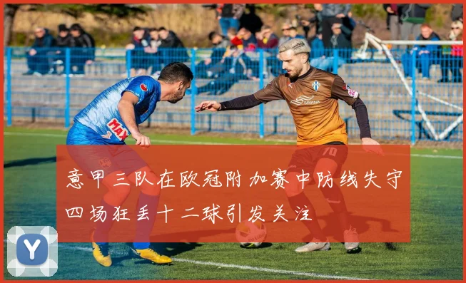 意甲三队在欧冠附加赛中防线失守四场狂丢十二球引发关注
