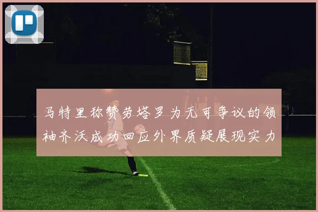 马特里称赞劳塔罗为无可争议的领袖齐沃成功回应外界质疑展现实力
