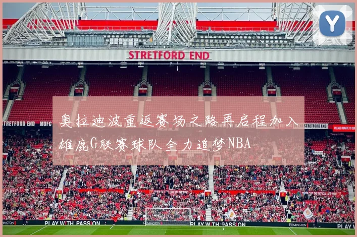 奥拉迪波重返赛场之路再启程加入雄鹿G联赛球队全力追梦NBA