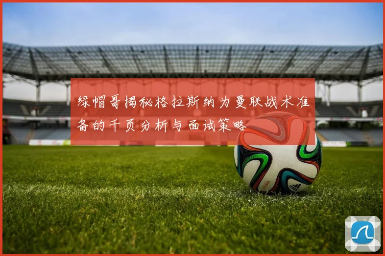 绿帽哥揭秘格拉斯纳为曼联战术准备的千页分析与面试策略