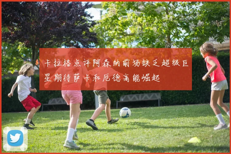 卡拉格点评阿森纳前场缺乏超级巨星期待萨卡和厄德高能崛起
