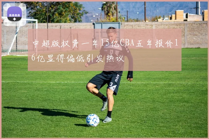 中超版权费一年15亿CBA五年报价16亿显得偏低引发热议