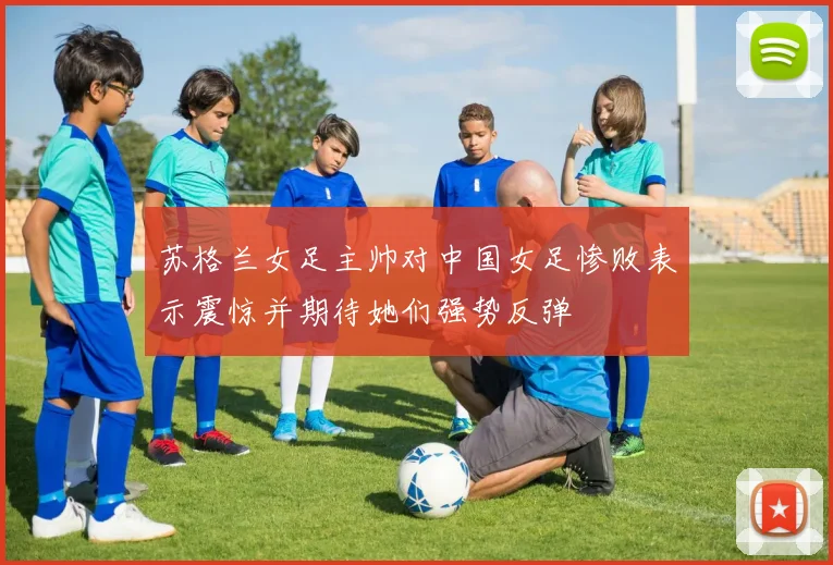 苏格兰女足主帅对中国女足惨败表示震惊并期待她们强势反弹