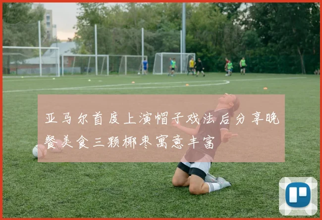 亚马尔首度上演帽子戏法后分享晚餐美食三颗椰枣寓意丰富
