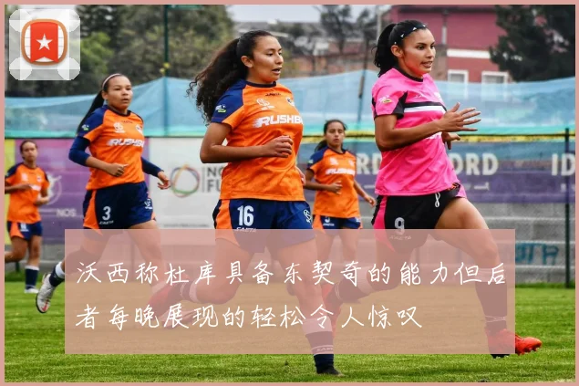 沃西称杜库具备东契奇的能力但后者每晚展现的轻松令人惊叹