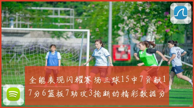 全能表现闪耀赛场三球15中7贡献17分6篮板7助攻3抢断的精彩数据分析