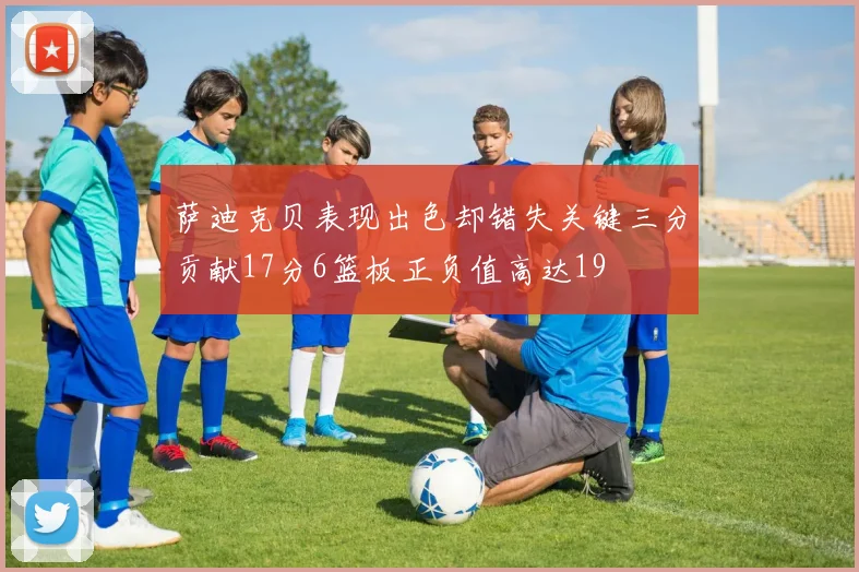 萨迪克贝表现出色却错失关键三分贡献17分6篮板正负值高达19
