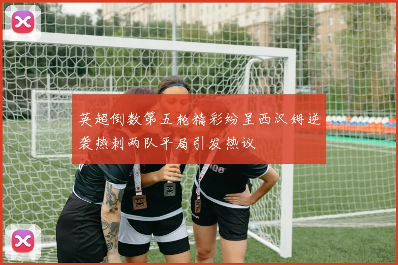 英超倒数第五轮精彩纷呈西汉姆逆袭热刺两队平局引发热议