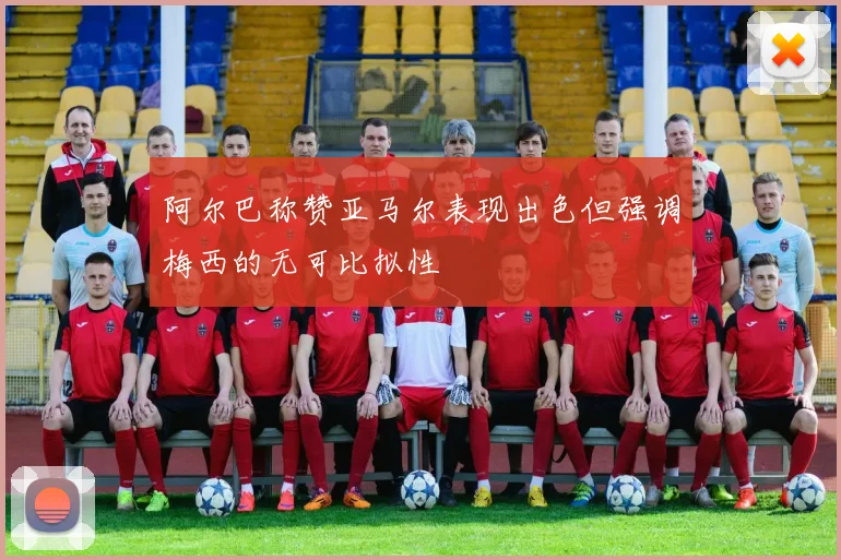 阿尔巴称赞亚马尔表现出色但强调梅西的无可比拟性