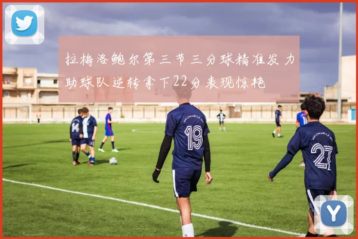 拉梅洛鲍尔第三节三分球精准发力助球队逆转拿下22分表现惊艳