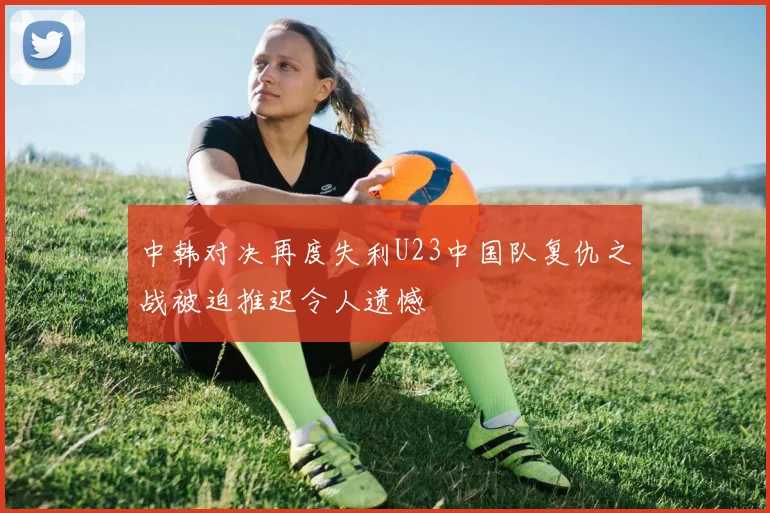 中韩对决再度失利U23中国队复仇之战被迫推迟令人遗憾