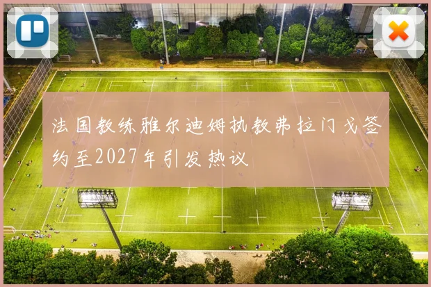 法国教练雅尔迪姆执教弗拉门戈签约至2027年引发热议