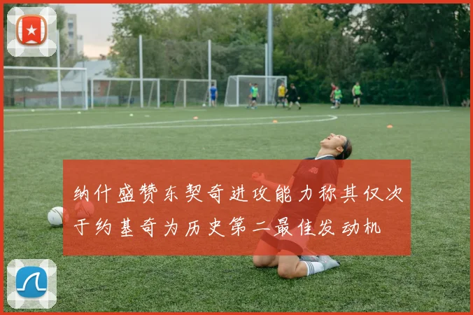 纳什盛赞东契奇进攻能力称其仅次于约基奇为历史第二最佳发动机