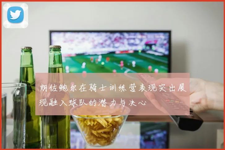 朗佐鲍尔在骑士训练营表现突出展现融入球队的潜力与决心