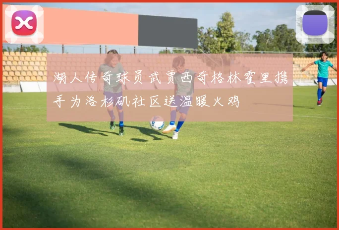 湖人传奇球员武贾西奇格林霍里携手为洛杉矶社区送温暖火鸡