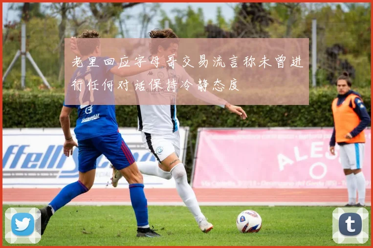 老里回应字母哥交易流言称未曾进行任何对话保持冷静态度