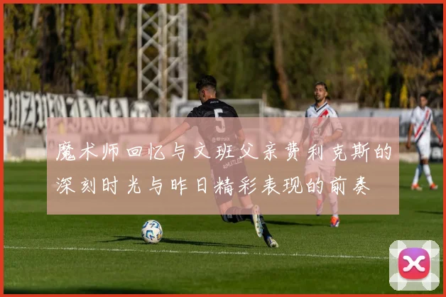 魔术师回忆与文班父亲费利克斯的深刻时光与昨日精彩表现的前奏
