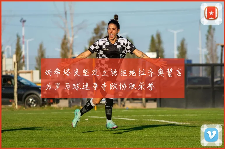 姆希塔良坚定立场拒绝拉齐奥誓言为罗马球迷争夺欧协联荣誉