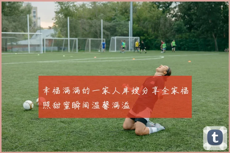幸福满满的一家人库嫂分享全家福照甜蜜瞬间温馨满溢