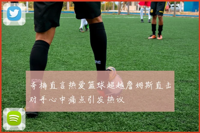 夸梅直言热爱篮球超越詹姆斯直击对手心中痛点引发热议