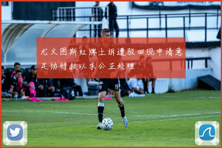 尤文图斯红牌上诉遭驳回现申请意足协特赦以求公正处理