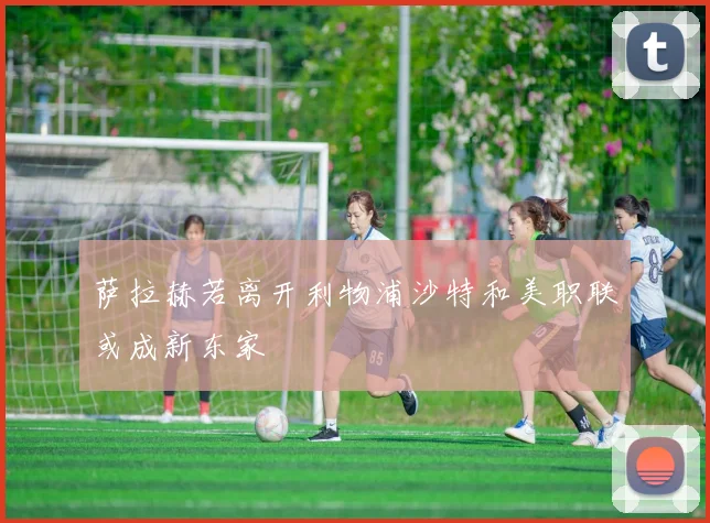 萨拉赫若离开利物浦沙特和美职联或成新东家