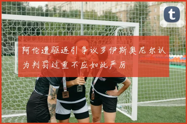 阿伦遭驱逐引争议罗伊斯奥尼尔认为判罚过重不应如此严厉