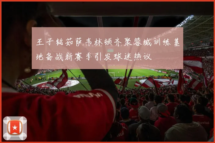 王子铭茹萨韦林顿齐聚蓉城训练基地备战新赛季引发球迷热议