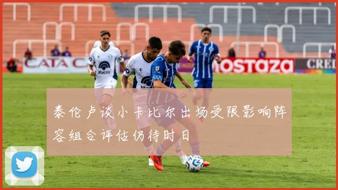 泰伦卢谈小卡比尔出场受限影响阵容组合评估仍待时日