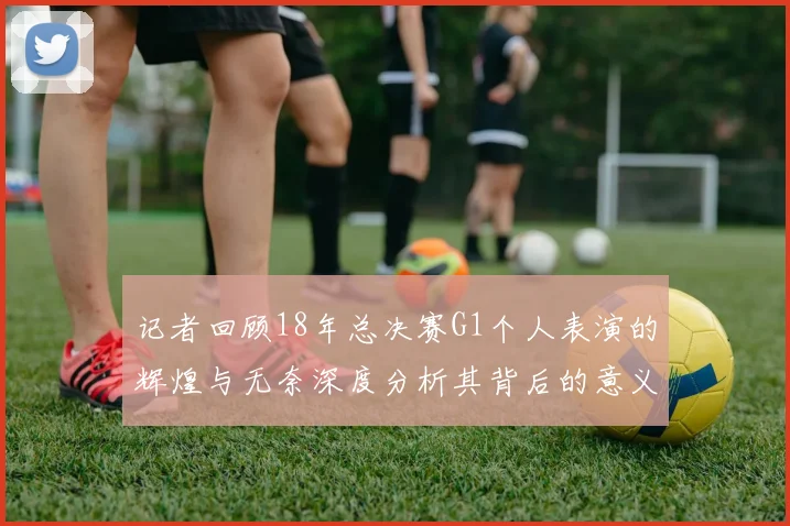 记者回顾18年总决赛G1个人表演的辉煌与无奈深度分析其背后的意义与影响
