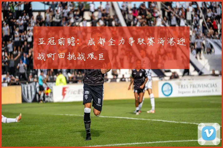 亚冠前瞻：成都全力争联赛海港迎战町田挑战艰巨