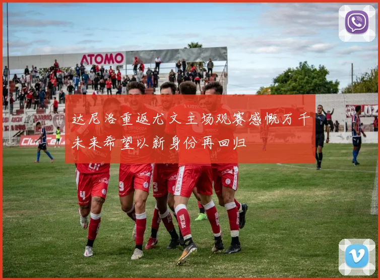 达尼洛重返尤文主场观赛感慨万千未来希望以新身份再回归