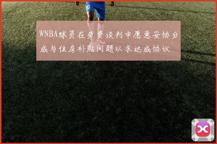 WNBA球员在劳资谈判中愿意妥协分成与住房补贴问题以求达成协议