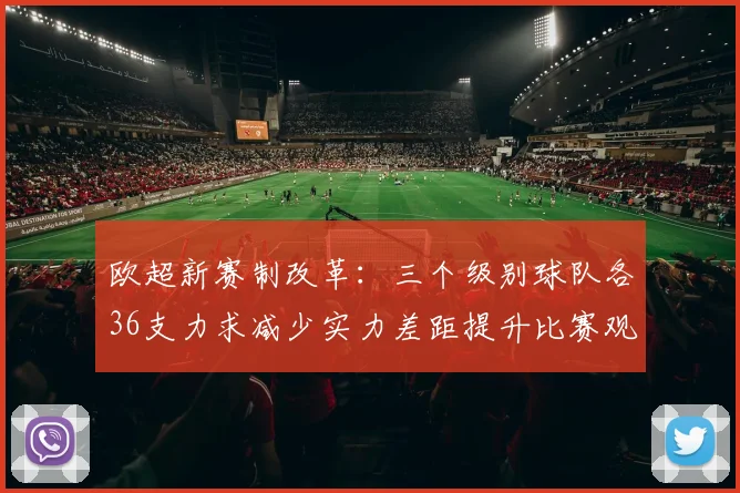 欧超新赛制改革：三个级别球队各36支力求减少实力差距提升比赛观赏性