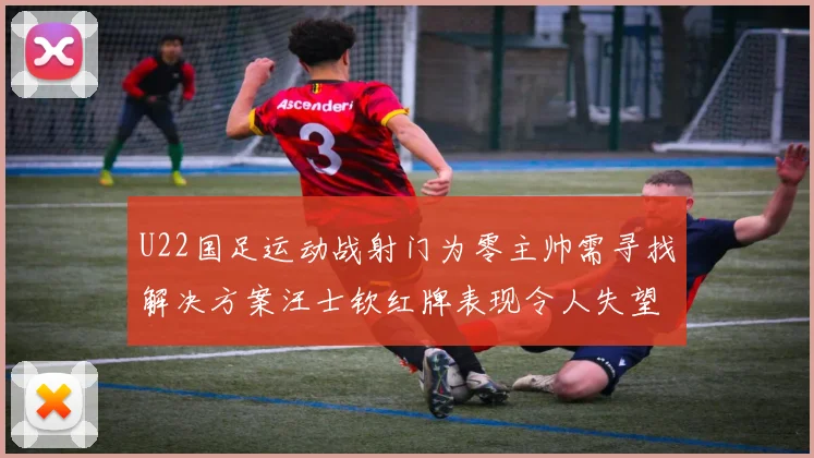 U22国足运动战射门为零主帅需寻找解决方案汪士钦红牌表现令人失望