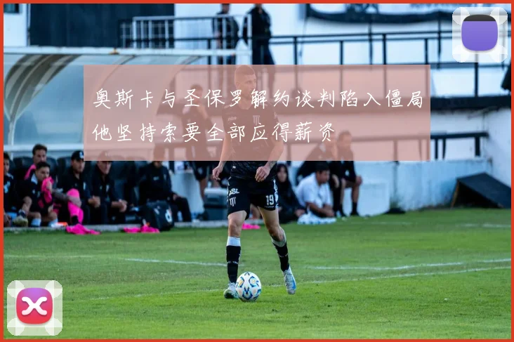 奥斯卡与圣保罗解约谈判陷入僵局他坚持索要全部应得薪资