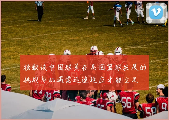 杨毅谈中国球员在美国篮球发展的挑战与机遇需迅速适应才能立足